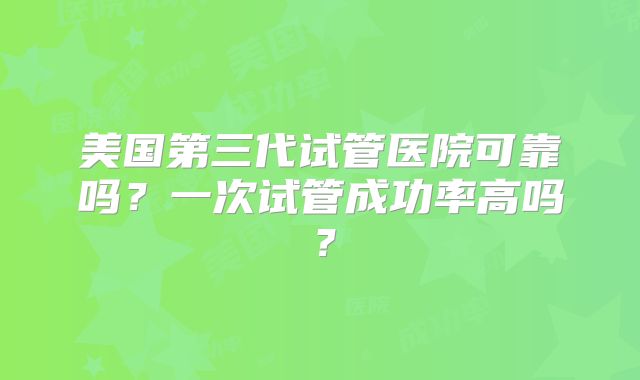 美国第三代试管医院可靠吗？一次试管成功率高吗？