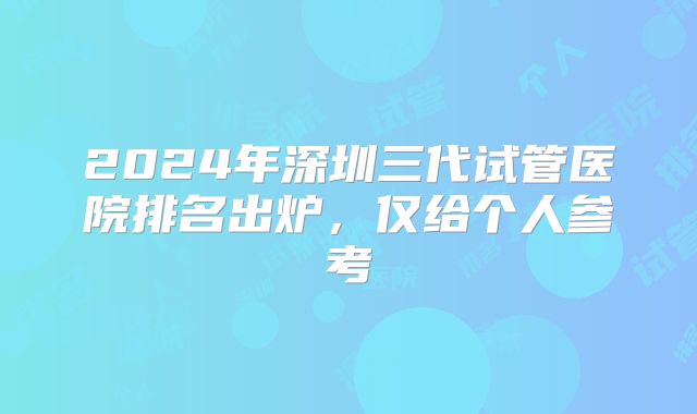 2024年深圳三代试管医院排名出炉，仅给个人参考