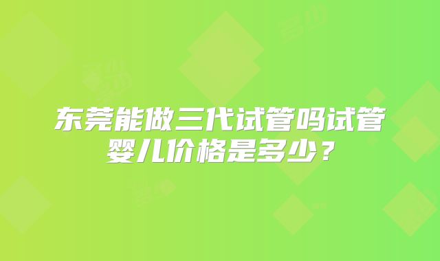 东莞能做三代试管吗试管婴儿价格是多少？