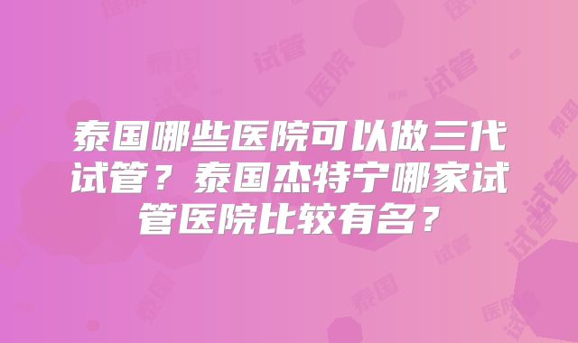 泰国哪些医院可以做三代试管？泰国杰特宁哪家试管医院比较有名？