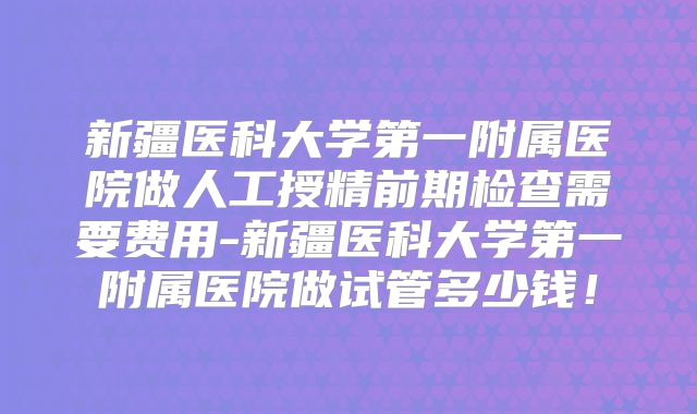 新疆医科大学第一附属医院做人工授精前期检查需要费用-新疆医科大学第一附属医院做试管多少钱!