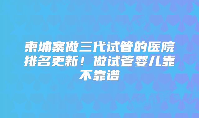 柬埔寨做三代试管的医院排名更新！做试管婴儿靠不靠谱