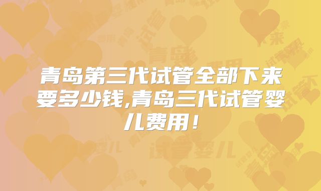 青岛第三代试管全部下来要多少钱,青岛三代试管婴儿费用！