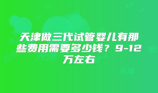 天津做三代试管婴儿有那些费用需要多少钱？9-12万左右