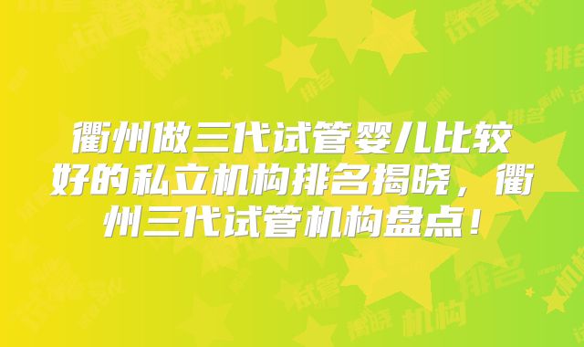 衢州做三代试管婴儿比较好的私立机构排名揭晓，衢州三代试管机构盘点！