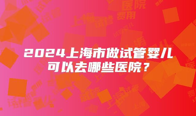 2024上海市做试管婴儿可以去哪些医院?