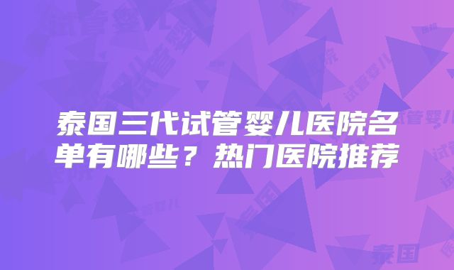 泰国三代试管婴儿医院名单有哪些？热门医院推荐