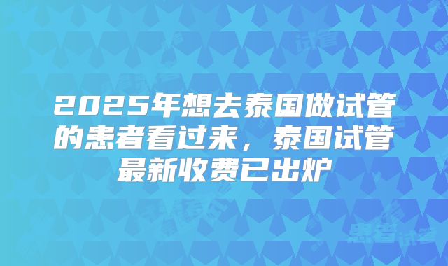 2025年想去泰国做试管的患者看过来，泰国试管最新收费已出炉