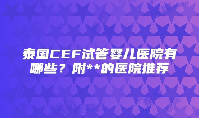 泰国CEF试管婴儿医院有哪些？附**的医院推荐