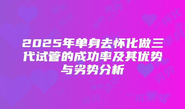 2025年单身去怀化做三代试管的成功率及其优势与劣势分析