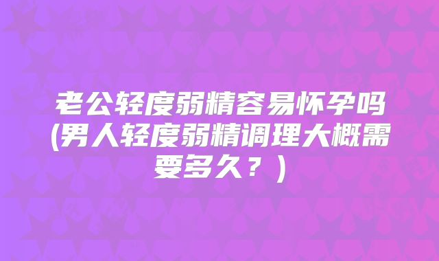 老公轻度弱精容易怀孕吗(男人轻度弱精调理大概需要多久?)