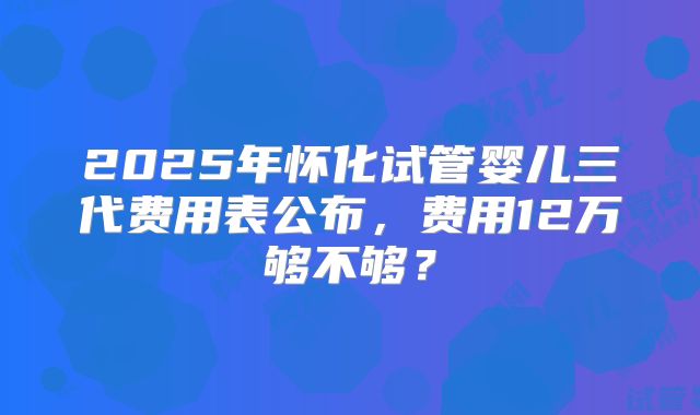 2025年怀化试管婴儿三代费用表公布，费用12万够不够？
