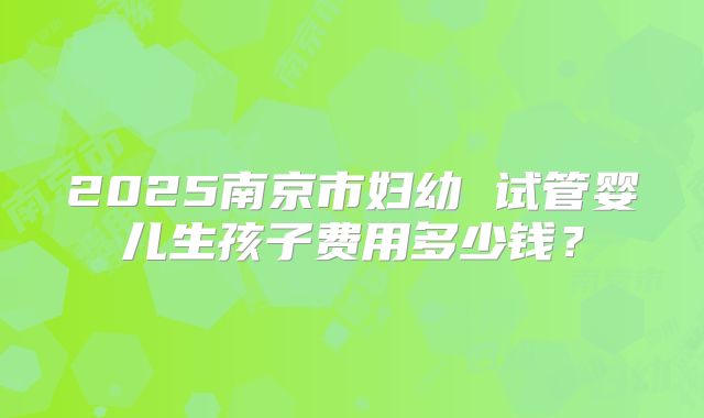 2025南京市妇幼 试管婴儿生孩子费用多少钱?