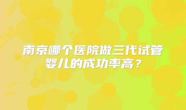 南京哪个医院做三代试管婴儿的成功率高？