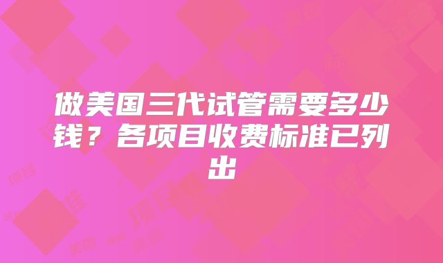 做美国三代试管需要多少钱?各项目收费标准已列出