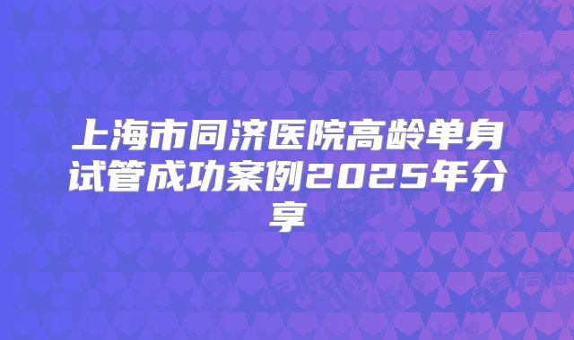 上海市同济医院高龄单身试管成功案例2025年分享