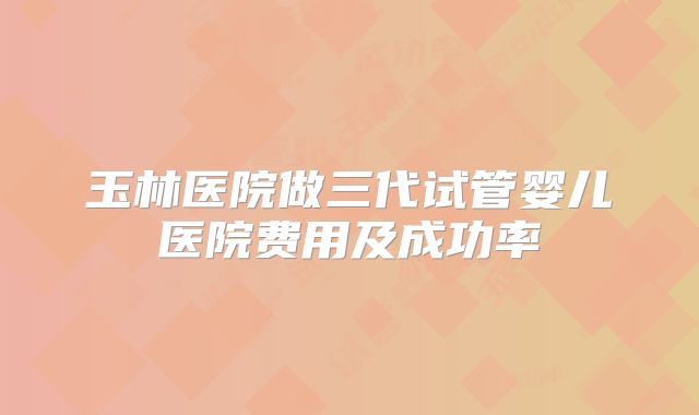 玉林医院做三代试管婴儿医院费用及成功率