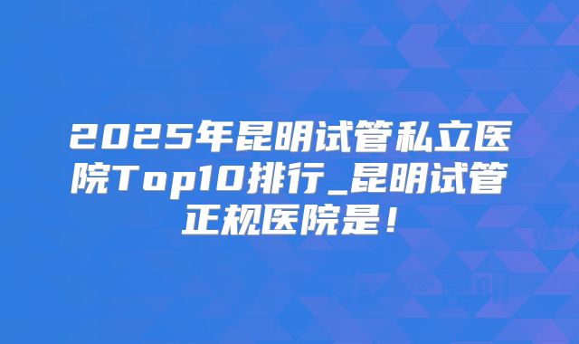 2025年昆明试管私立医院Top10排行_昆明试管正规医院是！