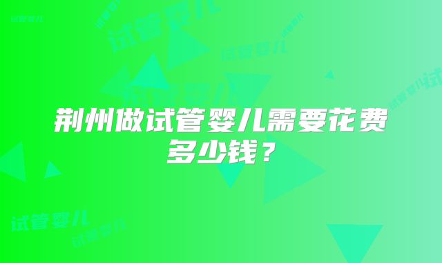 荆州做试管婴儿需要花费多少钱？