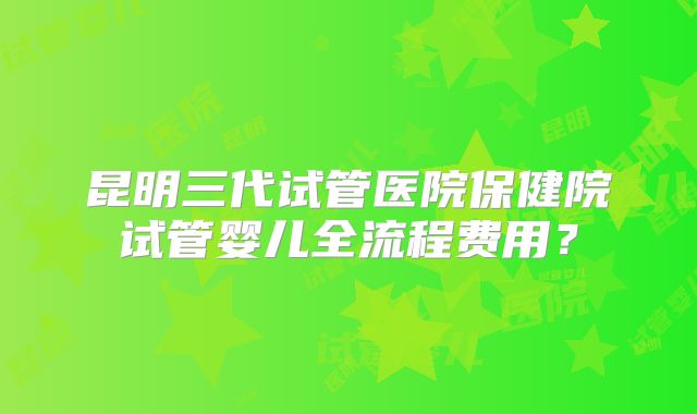 昆明三代试管医院保健院试管婴儿全流程费用？