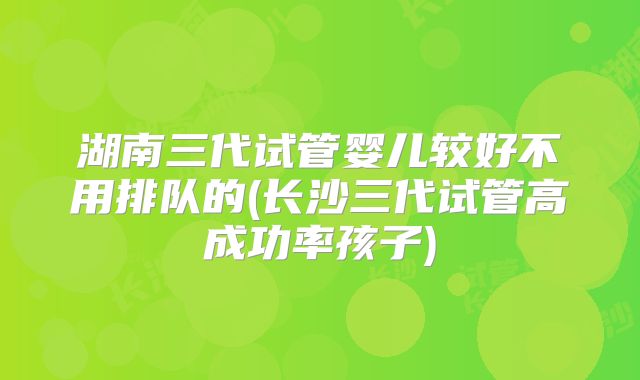 湖南三代试管婴儿较好不用排队的(长沙三代试管高成功率孩子)