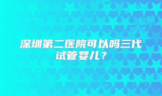 深圳第二医院可以吗三代试管婴儿?
