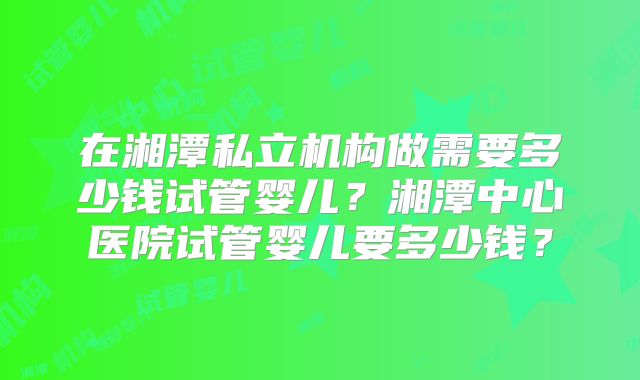 在湘潭私立机构做需要多少钱试管婴儿？湘潭中心医院试管婴儿要多少钱？