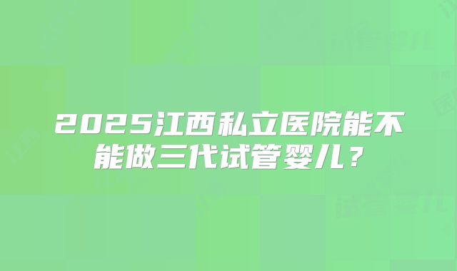 2025江西私立医院能不能做三代试管婴儿？