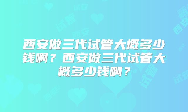 西安做三代试管大概多少钱啊？西安做三代试管大概多少钱啊？