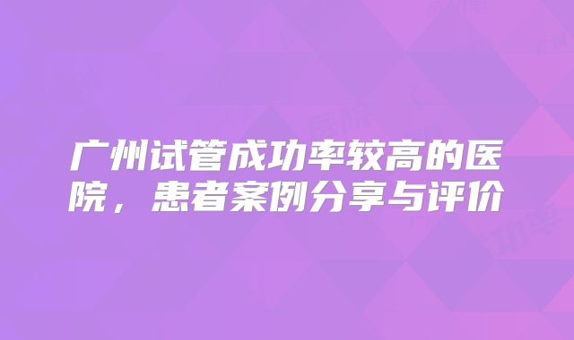 广州试管成功率较高的医院，患者案例分享与评价