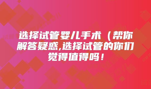 选择试管婴儿手术（帮你解答疑惑,选择试管的你们觉得值得吗！