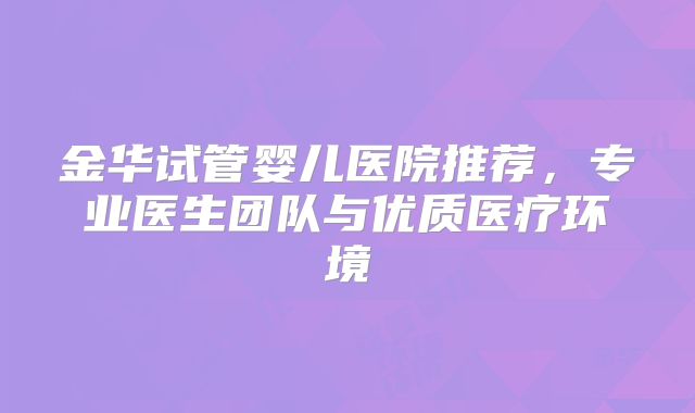 金华试管婴儿医院推荐，专业医生团队与优质医疗环境