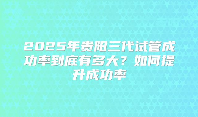 2025年贵阳三代试管成功率到底有多大？如何提升成功率