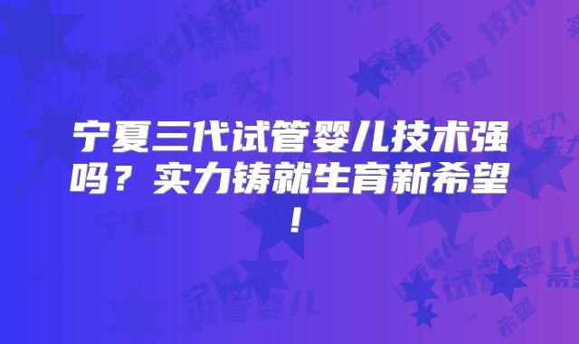 宁夏三代试管婴儿技术强吗?实力铸就生育新希望!