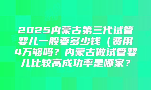 2025内蒙古第三代试管婴儿一般要多少钱(费用4万够吗?内蒙古做试管婴儿比较高成功率是哪家?