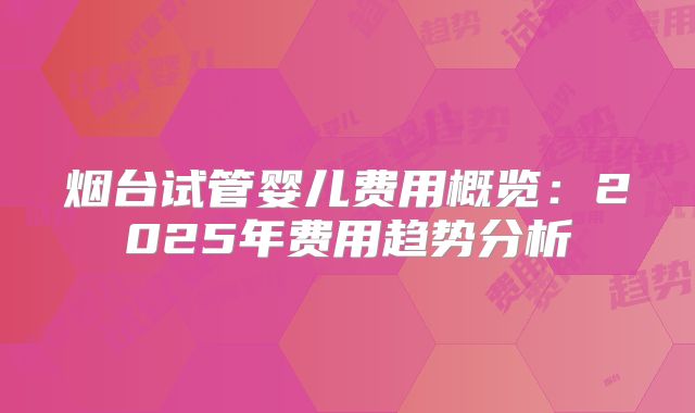 烟台试管婴儿费用概览：2025年费用趋势分析