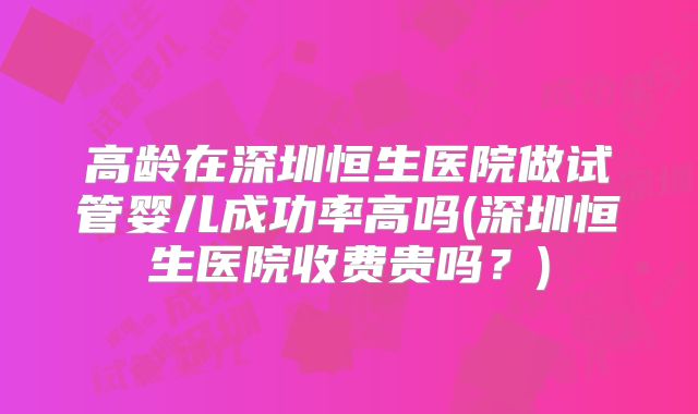 高龄在深圳恒生医院做试管婴儿成功率高吗(深圳恒生医院收费贵吗?)