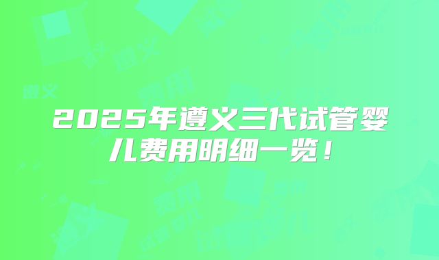 2025年遵义三代试管婴儿费用明细一览！