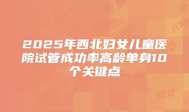 2025年西北妇女儿童医院试管成功率高龄单身10个关键点