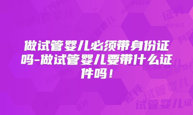 做试管婴儿必须带身份证吗-做试管婴儿要带什么证件吗!