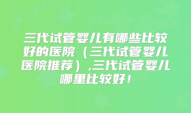 三代试管婴儿有哪些比较好的医院(三代试管婴儿医院推荐),三代试管婴儿哪里比较好!