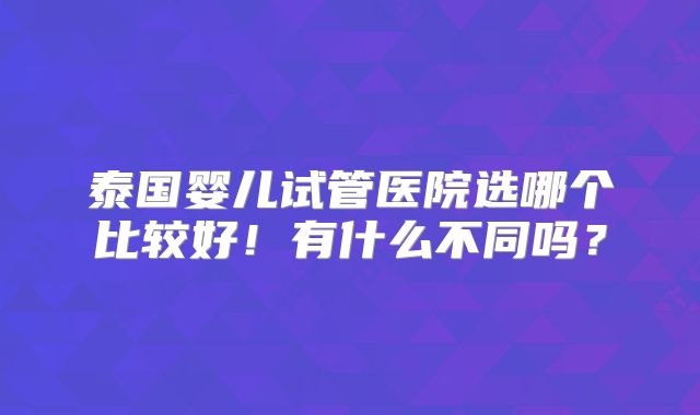 泰国婴儿试管医院选哪个比较好!有什么不同吗?