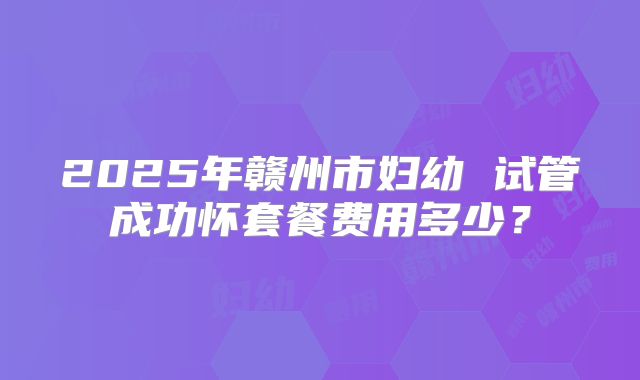 2025年赣州市妇幼 试管成功怀套餐费用多少？