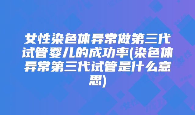 女性染色体异常做第三代试管婴儿的成功率(染色体异常第三代试管是什么意思)