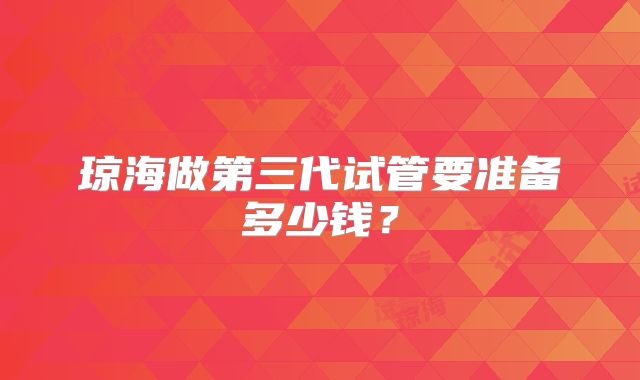 琼海做第三代试管要准备多少钱？