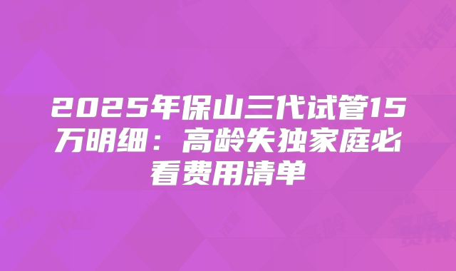 2025年保山三代试管15万明细:高龄失独家庭必看费用清单