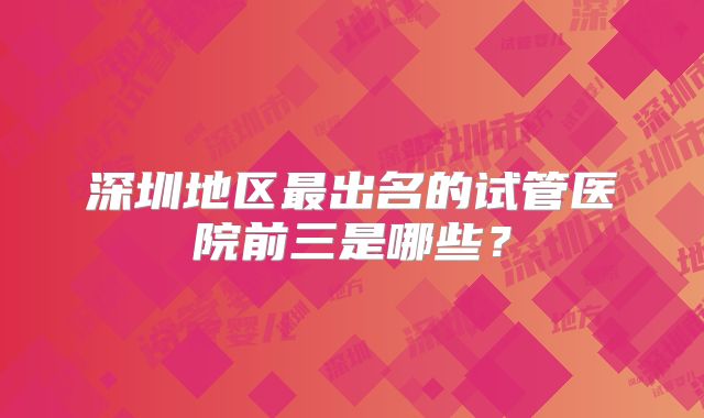 深圳地区最出名的试管医院前三是哪些？