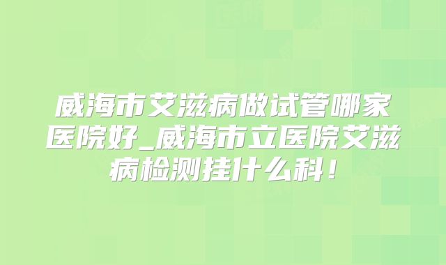 威海市艾滋病做试管哪家医院好_威海市立医院艾滋病检测挂什么科!