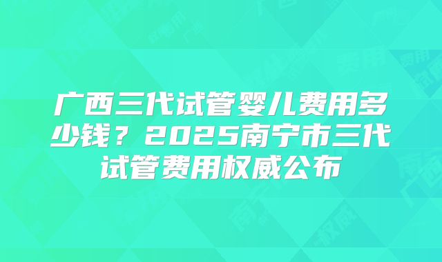 广西三代试管婴儿费用多少钱？2025南宁市三代试管费用权威公布