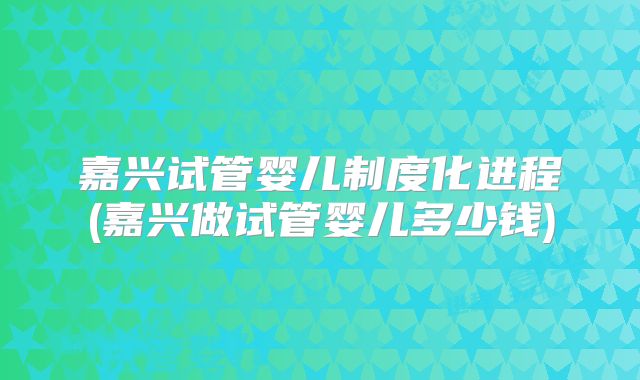嘉兴试管婴儿制度化进程(嘉兴做试管婴儿多少钱)
